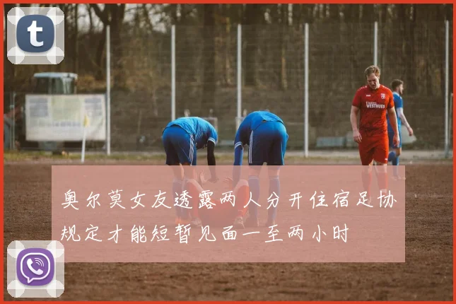 奥尔莫女友透露两人分开住宿足协规定才能短暂见面一至两小时