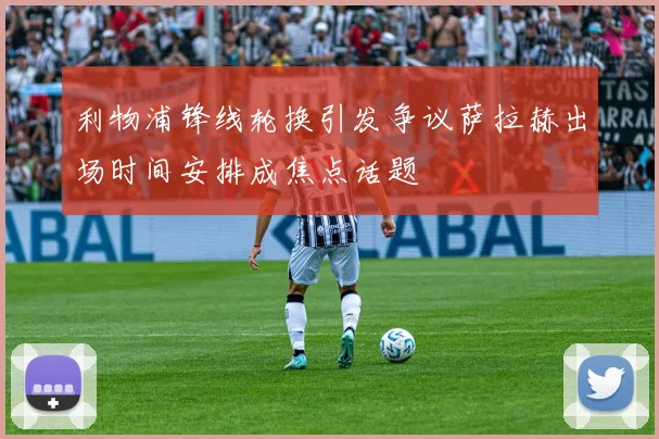 利物浦锋线轮换引发争议萨拉赫出场时间安排成焦点话题