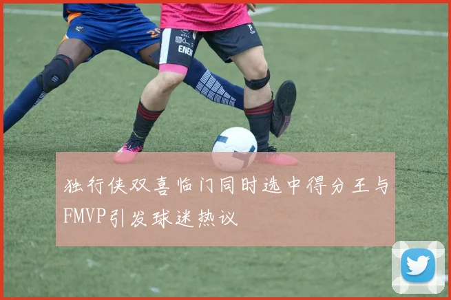 独行侠双喜临门同时选中得分王与FMVP引发球迷热议
