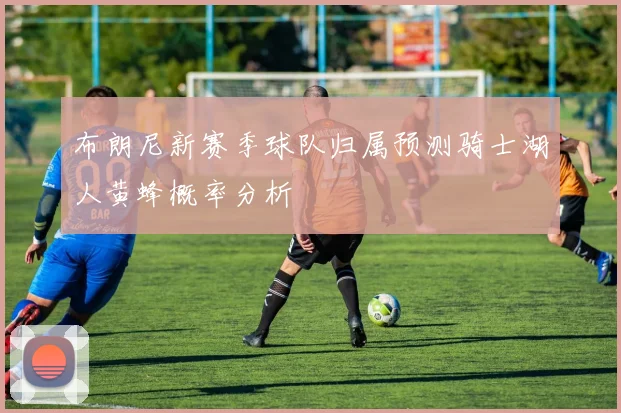 布朗尼新赛季球队归属预测骑士湖人黄蜂概率分析