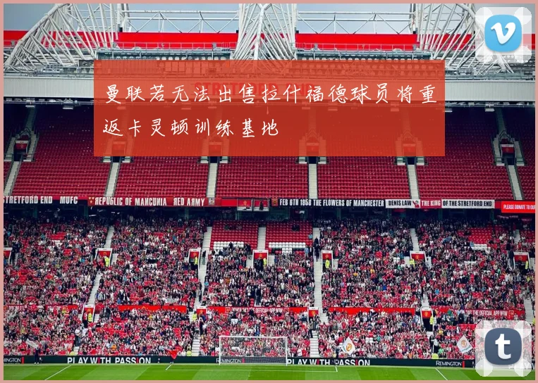 曼联若无法出售拉什福德球员将重返卡灵顿训练基地