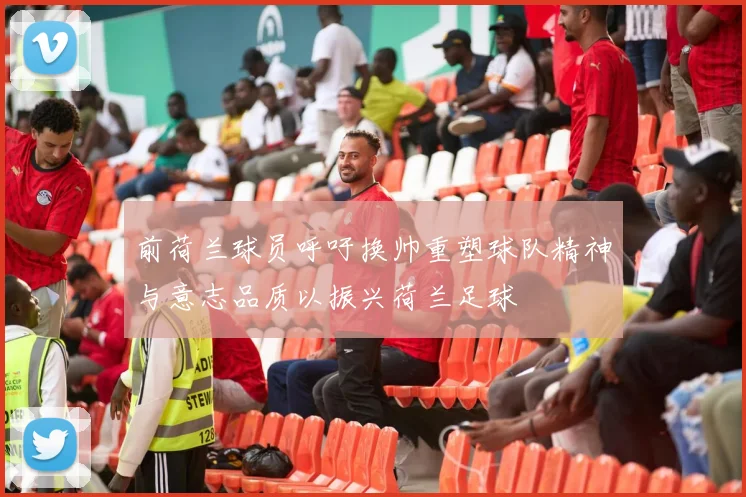 前荷兰球员呼吁换帅重塑球队精神与意志品质以振兴荷兰足球