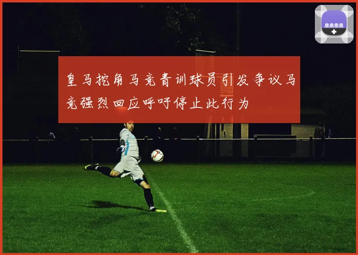 皇马挖角马竞青训球员引发争议马竞强烈回应呼吁停止此行为