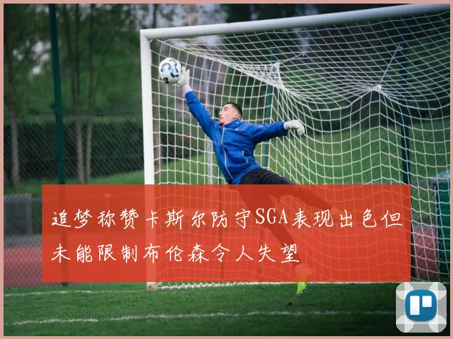 追梦称赞卡斯尔防守SGA表现出色但未能限制布伦森令人失望