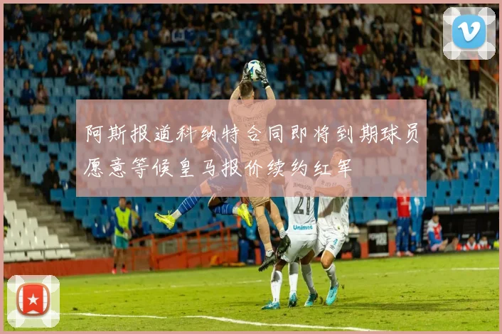 阿斯报道科纳特合同即将到期球员愿意等候皇马报价续约红军