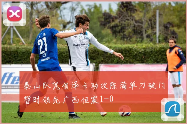 泰山队凭借泽卡助攻陈蒲单刀破门暂时领先广西恒宸1-0
