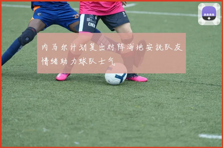 内马尔计划复出对阵海地安抚队友情绪助力球队士气