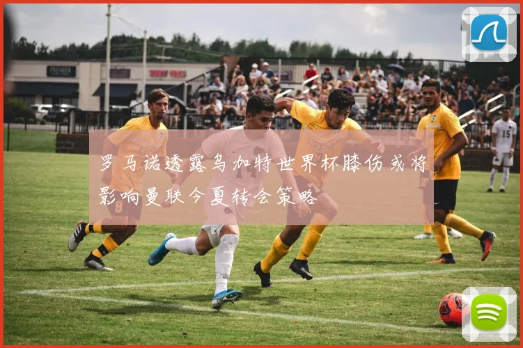 罗马诺透露乌加特世界杯膝伤或将影响曼联今夏转会策略