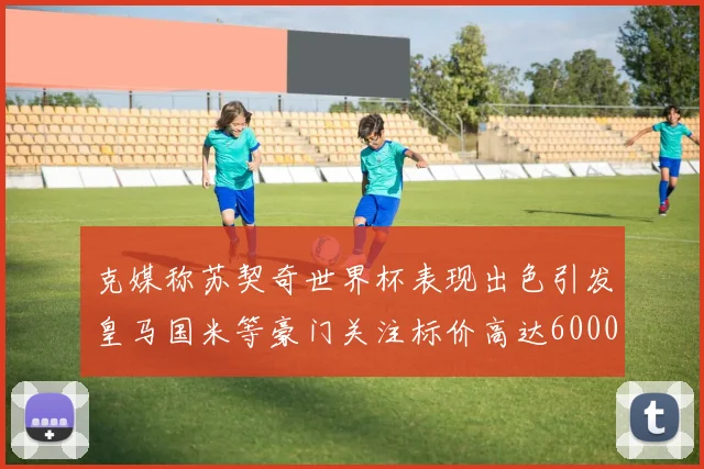 克媒称苏契奇世界杯表现出色引发皇马国米等豪门关注标价高达6000万欧