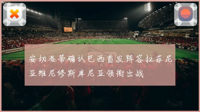 安切洛蒂确认巴西首发阵容拉菲尼亚维尼修斯库尼亚领衔出战
