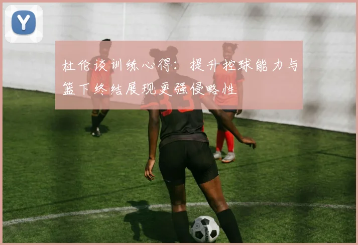 杜伦谈训练心得：提升控球能力与篮下终结展现更强侵略性