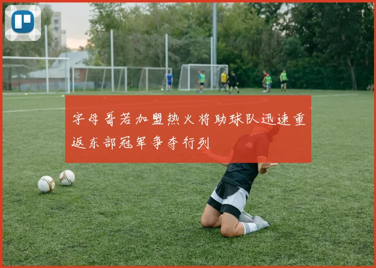 字母哥若加盟热火将助球队迅速重返东部冠军争夺行列