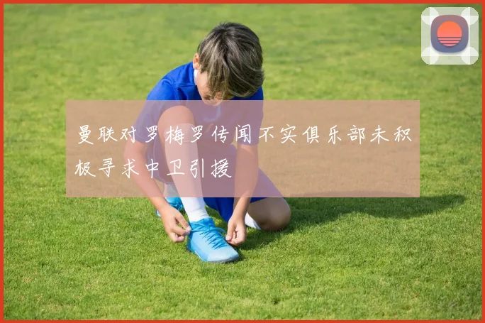 曼联对罗梅罗传闻不实俱乐部未积极寻求中卫引援