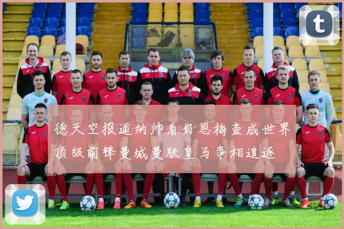 德天空报道纳帅看好恩梅查成世界顶级前锋曼城曼联皇马争相追逐