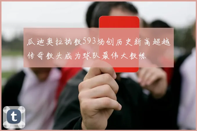 瓜迪奥拉执教593场创历史新高超越传奇教头成为球队最伟大教练