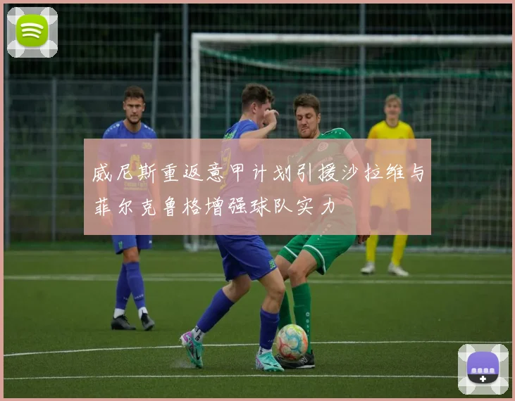威尼斯重返意甲计划引援沙拉维与菲尔克鲁格增强球队实力