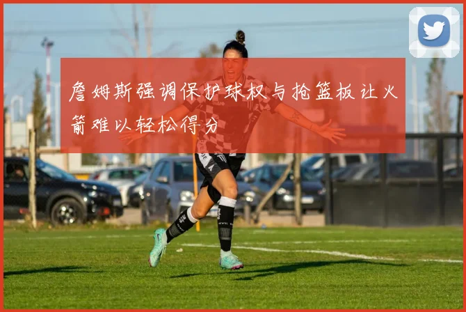 詹姆斯强调保护球权与抢篮板让火箭难以轻松得分