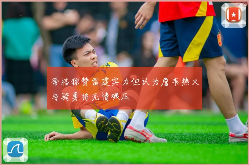 蒂格称赞雷霆实力但认为詹韦热火与骑勇将无情碾压