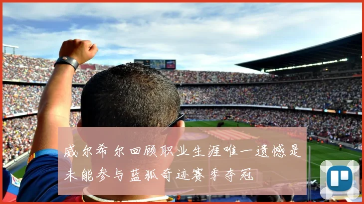 威尔希尔回顾职业生涯唯一遗憾是未能参与蓝狐奇迹赛季夺冠