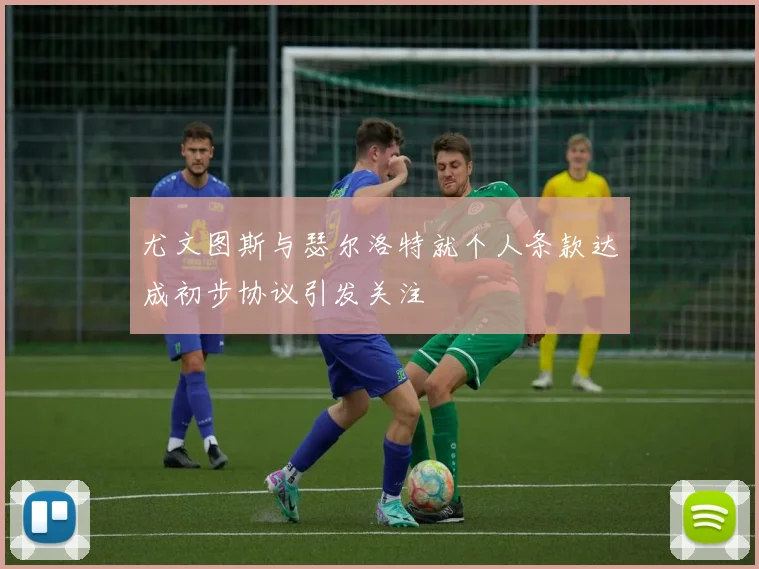 尤文图斯与瑟尔洛特就个人条款达成初步协议引发关注