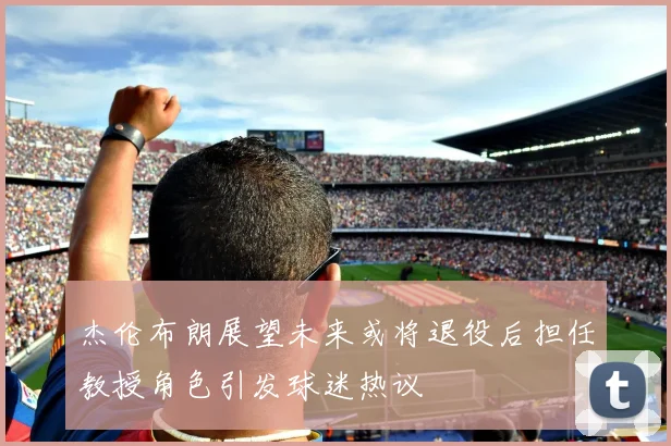 杰伦布朗展望未来或将退役后担任教授角色引发球迷热议